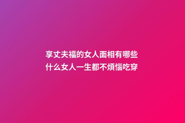 享丈夫福的女人面相有哪些 什么女人一生都不煩惱吃穿